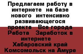 Предлагаем работу в интернете, на базе нового, интенсивно-развивающегося проекта - Все города Работа » Заработок в интернете   . Хабаровский край,Комсомольск-на-Амуре г.